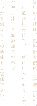 当店のそばは、更科粉を使用し丹精込めて、一日数回に分けて、丁寧に打っております。つゆ（汁）も無添加ですので、しっかり浸けてその風味をご賞味下さい。